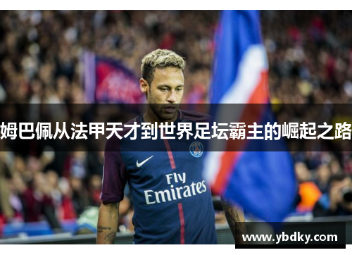 姆巴佩从法甲天才到世界足坛霸主的崛起之路