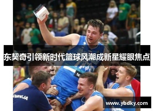 东契奇引领新时代篮球风潮成新星耀眼焦点